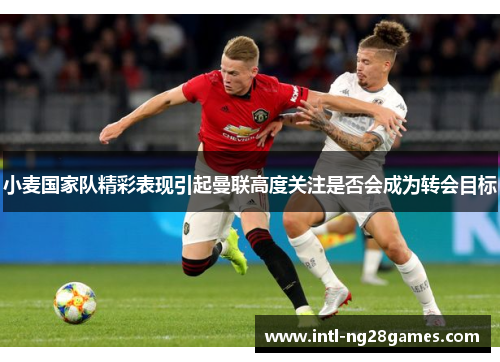 小麦国家队精彩表现引起曼联高度关注是否会成为转会目标